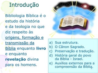 Introdução
Bibliologia Bíblica é o
estudo da história
e da teologia no que
diz respeito às
origens, formação e
transmissão da
Bíblia enquanto livro
e enquanto
revelação divina
para os homens.
a) Sua estrutura.
b) O Cânon Sagrado.
c) Preservação e tradução.
d) História geral do povo
da Bíblia - Israel.
e) Auxílios externos para a
compreensão da Bíblia.
2
 