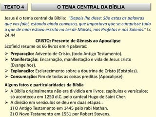 TEXTO 4 O TEMA CENTRAL DA BÍBLIA
Jesus é o tema central da Bíblia: “Depois lhe disse: São estas as palavras
que vos falei, estando ainda convosco, que importava que se cumprisse tudo
o que de mim estava escrito na Lei de Moisés, nos Profetas e nos Salmos.” Lc
24.44
CRISTO: Presente de Gênesis ao Apocalipse
Scofield resume os 66 livros em 4 palavras:
 Preparação: Advento de Cristo, (todo Antigo Testamento).
 Manifestação: Encarnação, manifestação e vida de Jesus cristo
(Evangelhos).
 Explanação: Esclarecimento sobre a doutrina de Cristo (Epístolas).
 Consumação: Fim de todas as coisas preditas (Apocalipse).
Alguns fatos e particularidades da Bíblia
 A Bíblia originalmente não era dividida em livros, capítulos e versículos;
só aconteceu em 1250 d.C. pelo cardeal Hugo de Saint Cher.
 A divisão em versículos se deu em duas etapas::
1) O Antigo Testamento em 1445 pelo rabi Nathan.
2) O Novo Testamento em 1551 por Robert Stevens.
 