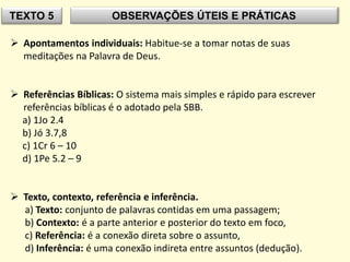 TEXTO 5 OBSERVAÇÕES ÚTEIS E PRÁTICAS
 Apontamentos individuais: Habitue-se a tomar notas de suas
meditações na Palavra de Deus.
 Referências Bíblicas: O sistema mais simples e rápido para escrever
referências bíblicas é o adotado pela SBB.
a) 1Jo 2.4
b) Jó 3.7,8
c) 1Cr 6 – 10
d) 1Pe 5.2 – 9
 Texto, contexto, referência e inferência.
a) Texto: conjunto de palavras contidas em uma passagem;
b) Contexto: é a parte anterior e posterior do texto em foco,
c) Referência: é a conexão direta sobre o assunto,
d) Inferência: é uma conexão indireta entre assuntos (dedução).
 