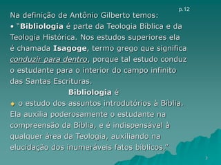 Na definição de Antônio Gilberto temos:
• “Bibliologia é parte da Teologia Bíblica e da
Teologia Histórica. Nos estudos superiores ela
é chamada Isagoge, termo grego que significa
conduzir para dentro, porque tal estudo conduz
o estudante para o interior do campo infinito
das Santas Escrituras.
Bibliologia é
 o estudo dos assuntos introdutórios à Bíblia.
Ela auxilia poderosamente o estudante na
compreensão da Bíblia, e é indispensável à
qualquer área da Teologia, auxiliando na
elucidação dos inumeráveis fatos bíblicos.”
p.12
3
 