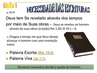 Deus tem Se revelado através dos tempos
por meio de Suas obras - Deus se revelou ao homem
através de suas obras (criação) Rm 1.20; Sl 19.1 – 6.
 Palavra Escrita (Rm 15:4)
 Palavra Viva (Jo 1:1)
p.18/19
Tornaram necessária devido a queda do homem.
 Chegou o tempo em que Deus deseja
alcançar o homem com uma revelação
maior.
4
 