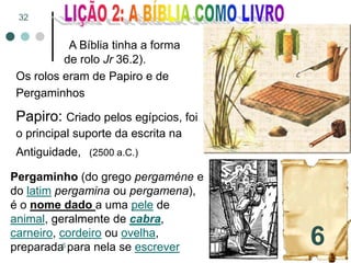 A Bíblia tinha a forma
de rolo Jr 36.2).
Os rolos eram de Papiro e de
Pergaminhos
Papiro: Criado pelos egípcios, foi
o principal suporte da escrita na
Antiguidade, (2500 a.C.)
Pergaminho (do grego pergaméne e
do latim pergamina ou pergamena),
é o nome dado a uma pele de
animal, geralmente de cabra,
carneiro, cordeiro ou ovelha,
preparada para nela se escrever
6
32
 