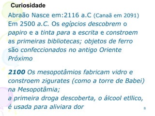 Abraão Nasce em:2116 a.C (Canaã em 2091)
Em 2500 a.C. Os egípcios descobrem o
papiro e a tinta para a escrita e constroem
as primeiras bibliotecas; objetos de ferro
são confeccionados no antigo Oriente
Próximo
2100 Os mesopotâmios fabricam vidro e
constroem zigurates (como a torre de Babei)
na Mesopotâmia;
a primeira droga descoberta, o álcool etllico,
é usada para aliviara dor
Curiosidade
8
 