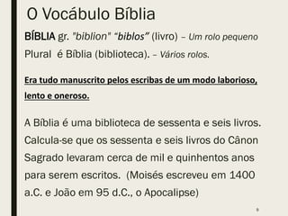 O Vocábulo Bíblia
BÍBLIA gr. "biblion" “biblos” (livro) – Um rolo pequeno
Plural é Bíblia (biblioteca). – Vários rolos.
Era tudo manuscrito pelos escribas de um modo laborioso,
lento e oneroso.
A Bíblia é uma biblioteca de sessenta e seis livros.
Calcula-se que os sessenta e seis livros do Cânon
Sagrado levaram cerca de mil e quinhentos anos
para serem escritos. (Moisés escreveu em 1400
a.C. e João em 95 d.C., o Apocalipse)
9
 