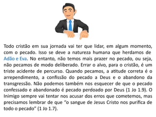 Todo cristão em sua jornada vai ter que lidar, em algum momento,
com o pecado. Isso se deve a natureza humana que herdamos de
Adão e Eva. No entanto, não temos mais prazer no pecado, ou seja,
não pecamos de modo deliberado. Errar o alvo, para o cristão, é um
triste acidente de percurso. Quando pecamos, a atitude correta é o
arrependimento, a confissão do pecado a Deus e o abandono da
transgressão. Não podemos também nos esquecer de que o pecado
confessado e abandonado é pecado perdoado por Deus (1 Jo 1.9). O
Inimigo sempre vai tentar nos acusar dos erros que cometemos, mas
precisamos lembrar de que “o sangue de Jesus Cristo nos purifica de
todo o pecado” (1 Jo 1.7).
 