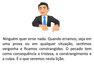 Ninguém quer errar nada. Quando erramos, seja em
uma prova ou em qualquer situação, sentimos
vergonha e ficamos constrangidos. O pecado tem
como consequência a tristeza, o constrangimento e
a culpa. É o que veremos nesta lição.
 