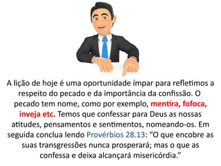 A lição de hoje é uma oportunidade ímpar para refletimos a
respeito do pecado e da importância da confissão. O
pecado tem nome, como por exemplo, mentira, fofoca,
inveja etc. Temos que confessar para Deus as nossas
atitudes, pensamentos e sentimentos, nomeando-os. Em
seguida conclua lendo Provérbios 28.13: “O que encobre as
suas transgressões nunca prosperará; mas o que as
confessa e deixa alcançará misericórdia.”
 