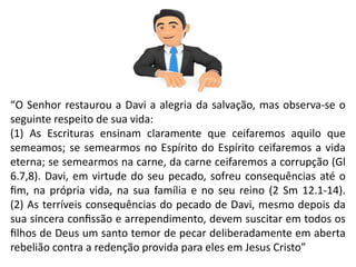 “O Senhor restaurou a Davi a alegria da salvação, mas observa-se o
seguinte respeito de sua vida:
(1) As Escrituras ensinam claramente que ceifaremos aquilo que
semeamos; se semearmos no Espírito do Espírito ceifaremos a vida
eterna; se semearmos na carne, da carne ceifaremos a corrupção (Gl
6.7,8). Davi, em virtude do seu pecado, sofreu consequências até o
fim, na própria vida, na sua família e no seu reino (2 Sm 12.1-14).
(2) As terríveis consequências do pecado de Davi, mesmo depois da
sua sincera confissão e arrependimento, devem suscitar em todos os
filhos de Deus um santo temor de pecar deliberadamente em aberta
rebelião contra a redenção provida para eles em Jesus Cristo”
 