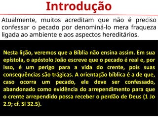 Introdução
Atualmente, muitos acreditam que não é preciso
confessar o pecado por denominá-lo mera fraqueza
ligada ao ambiente e aos aspectos hereditários.
Nesta lição, veremos que a Bíblia não ensina assim. Em sua
epístola, o apóstolo João escreve que o pecado é real e, por
isso, é um perigo para a vida do crente, pois suas
consequências são trágicas. A orientação bíblica é a de que,
caso ocorra um pecado, ele deve ser confessado,
abandonado como evidência do arrependimento para que
o crente arrependido possa receber o perdão de Deus (1 Jo
2.9; cf. Sl 32.5).
 