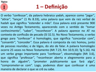 I
Tópico
1 – Definição
O verbo “confessar”, da palavra hebraica yadah, aparece como “jogar”,
“atirar”, “lançar” (1 Rs 8.33), uma palavra que vem da raiz verbal de
hadah que significa “estender a mão”. Essa palavra está presente 900
vezes no Antigo Testamento, aparecendo com o sentido de “tomar
conhecimento”, “saber”, “reconhecer”. A palavra aparece no AT no
contexto de confissão de pecado (Sl 32.5). No Novo Testamento, o verbo
grego para “confessar” é homologéo, que significa “concordar com”,
“consentir”, “conceder”. Essa palavra é composta da raiz homou, junto
de pessoas reunidas; e de lógos, do ato de falar. A palavra homologéo
ocorre 25 vezes no Novo Testamento (Mt 7.23, Rm 10.9,10; Tg 5.16). Há
um verbo grego importante para “confessar”, eksomologéo (Mt 3.6),
que significa “professar”, “reconhecer aberta e alegremente para a
honra de alguém”; “prometer publicamente que fará algo”,
“comprometer-se com”. Logo, podemos dizer que confessar é uma
maneira de declarar o que se crê ou sabe.
 
