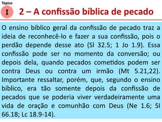 O ensino bíblico geral da confissão de pecado traz a
ideia de reconhecê-lo e fazer a sua confissão, pois o
perdão depende desse ato (Sl 32.5; 1 Jo 1.9). Essa
confissão pode ser no momento da conversão; ou
depois dela, quando pecados cometidos podem ser
contra Deus ou contra um irmão (Mt 5.21,22).
Importante ressaltar, porém, que, segundo o ensino
bíblico, era tão somente depois da confissão de
pecados que se poderia viver verdadeiramente uma
vida de oração e comunhão com Deus (Ne 1.6; SI
66.18; Lc 18.9-14).
I
Tópico
2 – A confissão bíblica de pecado
 