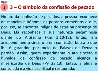 No ato da confissão de pecados, a pessoa reconhece
de maneira autônoma os pecados cometidos e que,
por isso, se encontra indigna de estar na presença de
Deus. Ela reconhece a sua natureza pecaminosa
diante do Altíssimo (Rm 3.10-12). Então, em
arrependimento sincero e em confissão, busca o que
lhe é garantido por meio da Palavra de Deus: o
perdão. Assim, quem experimenta o ato sincero e
humilde da confissão de pecado alcança a
misericórdia de Deus (Pv 28.13). Então, a alma é
consolada e a vida espiritual é restaurada.
I
Tópico
3 – O símbolo da confissão de pecado
 