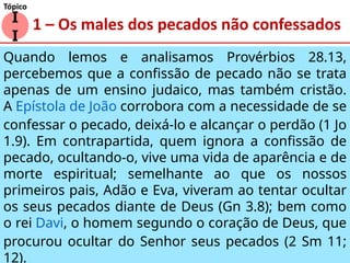 1 – Os males dos pecados não confessados
Quando lemos e analisamos Provérbios 28.13,
percebemos que a confissão de pecado não se trata
apenas de um ensino judaico, mas também cristão.
A Epístola de João corrobora com a necessidade de se
confessar o pecado, deixá-lo e alcançar o perdão (1 Jo
1.9). Em contrapartida, quem ignora a confissão de
pecado, ocultando-o, vive uma vida de aparência e de
morte espiritual; semelhante ao que os nossos
primeiros pais, Adão e Eva, viveram ao tentar ocultar
os seus pecados diante de Deus (Gn 3.8); bem como
o rei Davi, o homem segundo o coração de Deus, que
procurou ocultar do Senhor seus pecados (2 Sm 11;
12).
I
I
Tópico
 