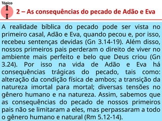 2 – As consequências do pecado de Adão e Eva
A realidade bíblica do pecado pode ser vista no
primeiro casal, Adão e Eva, quando pecou e, por isso,
recebeu sentenças devidas (Gn 3.14-19). Além disso,
nossos primeiros pais perderam o direito de viver no
ambiente mais perfeito e belo que Deus criou (Gn
3.24). Por isso na vida de Adão e Eva há
consequências trágicas do pecado, tais como:
alteração da condição física de ambos; a transição da
natureza imortal para mortal; diversas tensões no
gênero humano e na natureza. Assim, sabemos que
as consequências do pecado de nossos primeiros
pais não se limitaram a eles, mas perpassaram a todo
o gênero humano e natural (Rm 5.12-14).
I
I
Tópico
 