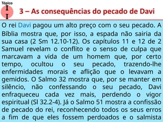 3 – As consequências do pecado de Davi
O rei Davi pagou um alto preço com o seu pecado. A
Bíblia mostra que, por isso, a espada não sairia da
sua casa (2 Sm 12.10-12). Os capítulos 11 e 12 de 2
Samuel revelam o conflito e o senso de culpa que
marcavam a vida de um homem que, por certo
tempo, ocultou o seu pecado, trazendo-lhe
enfermidades morais e aflição que o levavam a
gemidos. O Salmo 32 mostra que, por se manter em
silêncio, não confessando o seu pecado, Davi
enfraqueceu cada vez mais, perdendo o vigor
espiritual (Sl 32.2-4). Já o Salmo 51 mostra a confissão
de pecado do rei, reconhecendo todos os seus erros
a fim de que eles fossem perdoados e o salmista
I
I
Tópico
 