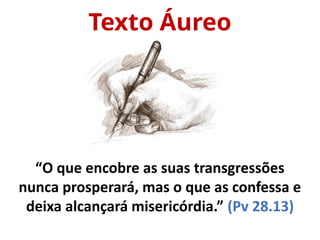 Texto Áureo
“O que encobre as suas transgressões
nunca prosperará, mas o que as confessa e
deixa alcançará misericórdia.” (Pv 28.13)
 