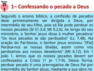 1– Confessando o pecado a Deus
II
I
Tópico
Segundo o ensino bíblico, a confissão de pecados
deve primeiramente ser dirigida a Deus, por
intermédio de seu Filho, pois só Ele pode perdoar os
nossos pecados (Sl 51.3,4; Mt 9.2,6). Ao longo do seu
ministério, o Senhor Jesus disse à mulher pecadora:
“Os teus pecados te são perdoados” (Lc 7.48). Na
oração do Pai-Nosso, o Senhor Jesus ensinou: “[Pai]
Perdoa-nos as nossas dívidas, assim como nós
perdoamos aos nossos devedores” (Mt 6.12). Em 1
João 1, lemos que os nossos pecados devem ser
confessados a Cristo (1 Jo 1.7-9). Dessa forma,
perdoar pecado é uma prerrogativa de Deus Pai por
intermédio do Senhor Jesus, mediante a sua obra no
 