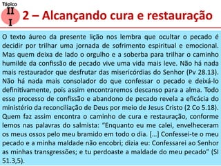 2 – Alcançando cura e restauração
II
I
Tópico
O texto áureo da presente lição nos lembra que ocultar o pecado é
decidir por trilhar uma jornada de sofrimento espiritual e emocional.
Mas quem deixa de lado o orgulho e a soberba para trilhar o caminho
humilde da confissão de pecado vive uma vida mais leve. Não há nada
mais restaurador que desfrutar das misericórdias do Senhor (Pv 28.13).
Não há nada mais consolador do que confessar o pecado e deixá-lo
definitivamente, pois assim encontraremos descanso para a alma. Todo
esse processo de confissão e abandono de pecado revela a eficácia do
ministério da reconciliação de Deus por meio de Jesus Cristo (2 Co 5.18).
Quem faz assim encontra o caminho de cura e restauração, conforme
lemos nas palavras do salmista: “Enquanto eu me calei, envelheceram
os meus ossos pelo meu bramido em todo o dia. […] Confessei-te o meu
pecado e a minha maldade não encobri; dizia eu: Confessarei ao Senhor
as minhas transgressões; e tu perdoaste a maldade do meu pecado” (SI
51.3,5).
 