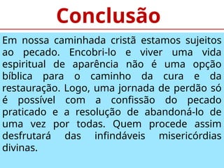 Conclusão
Em nossa caminhada cristã estamos sujeitos
ao pecado. Encobri-lo e viver uma vida
espiritual de aparência não é uma opção
bíblica para o caminho da cura e da
restauração. Logo, uma jornada de perdão só
é possível com a confissão do pecado
praticado e a resolução de abandoná-lo de
uma vez por todas. Quem procede assim
desfrutará das infindáveis misericórdias
divinas.
 