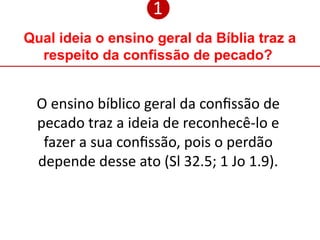 Qual ideia o ensino geral da Bíblia traz a
respeito da confissão de pecado?
❶
O ensino bíblico geral da confissão de
pecado traz a ideia de reconhecê-lo e
fazer a sua confissão, pois o perdão
depende desse ato (Sl 32.5; 1 Jo 1.9).
 