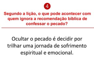 Segundo a lição, o que pode acontecer com
quem ignora a recomendação bíblica de
confessar o pecado?
❹
Ocultar o pecado é decidir por
trilhar uma jornada de sofrimento
espiritual e emocional.
 