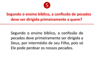 Segundo o ensino bíblico, a confissão de pecados
deve ser dirigida primeiramente a quem?
❺
Segundo o ensino bíblico, a confissão de
pecados deve primeiramente ser dirigida a
Deus, por intermédio de seu Filho, pois só
Ele pode perdoar os nossos pecados.
 
