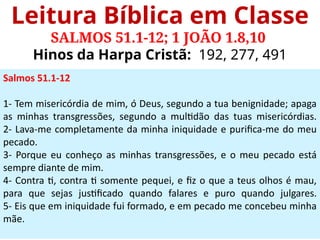 Leitura Bíblica em Classe
SALMOS 51.1-12; 1 JOÃO 1.8,10
Hinos da Harpa Cristã: 192, 277, 491
Salmos 51.1-12
1- Tem misericórdia de mim, ó Deus, segundo a tua benignidade; apaga
as minhas transgressões, segundo a multidão das tuas misericórdias.
2- Lava-me completamente da minha iniquidade e purifica-me do meu
pecado.
3- Porque eu conheço as minhas transgressões, e o meu pecado está
sempre diante de mim.
4- Contra ti, contra ti somente pequei, e fiz o que a teus olhos é mau,
para que sejas justificado quando falares e puro quando julgares.
5- Eis que em iniquidade fui formado, e em pecado me concebeu minha
mãe.
 