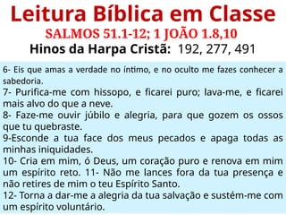 Leitura Bíblica em Classe
SALMOS 51.1-12; 1 JOÃO 1.8,10
Hinos da Harpa Cristã: 192, 277, 491
6- Eis que amas a verdade no íntimo, e no oculto me fazes conhecer a
sabedoria.
7- Purifica-me com hissopo, e ficarei puro; lava-me, e ficarei
mais alvo do que a neve.
8- Faze-me ouvir júbilo e alegria, para que gozem os ossos
que tu quebraste.
9-Esconde a tua face dos meus pecados e apaga todas as
minhas iniquidades.
10- Cria em mim, ó Deus, um coração puro e renova em mim
um espírito reto. 11- Não me lances fora da tua presença e
não retires de mim o teu Espírito Santo.
12- Torna a dar-me a alegria da tua salvação e sustém-me com
um espírito voluntário.
 