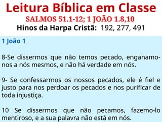 Leitura Bíblica em Classe
SALMOS 51.1-12; 1 JOÃO 1.8,10
Hinos da Harpa Cristã: 192, 277, 491
1 João 1
8-Se dissermos que não temos pecado, enganamo-
nos a nós mesmos, e não há verdade em nós.
9- Se confessarmos os nossos pecados, ele é fiel e
justo para nos perdoar os pecados e nos purificar de
toda injustiça.
10 Se dissermos que não pecamos, fazemo-lo
mentiroso, e a sua palavra não está em nós.
 