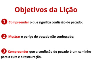 ❶ Compreender o que significa confissão de pecado;
❷
❸ Compreender que a confissão de pecado é um caminho
para a cura e a restauração.
Objetivos da Lição
Mostrar o perigo do pecado não confessado;
 