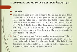 I - AUTORIA, LOCAL, DATA E DESTINATÁRIOS (Tg 1.1)
 1. Autoria.
 Em primeiro lugar, é preciso destacar o fato de que há, em o Novo
Testamento, a menção de quatro pessoas com o nome de Tiago:
Tiago, pai de Judas, não o Iscariotes, (Lc 6.16); Tiago, filho de
Zebedeu e irmão de João (Mt 4.21; 10.2; Mc 1.19, 10.35; Lc 5.10;
6.14; At. 1.13; 12.2); Tiago, filho de Alfeu, um dos doze discípulos
(Mt 10.3; Mc 3.18; 15.40; Lc 6.15; At 1.13) e, finalmente, Tiago, o
autor da epístola, que era filho de José e Maria e meio-irmão do
nosso Senhor (Mt 1.18,20).
 Após firmar os passos na fé e testemunhar a ressurreição do Filho de
Deus, o irmão do Senhor liderou a Igreja em Jerusalém (At 15.13-
21) e, mais tarde, foi considerado apóstolo (Gl 1.19). Pela riqueza
doutrinária da carta, o autor não poderia ser outro Tiago, senão, o
irmão do Senhor e líder da Igreja em Jerusalém.
 