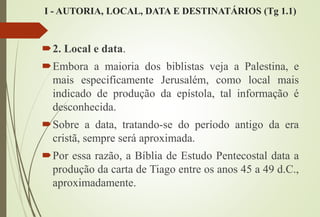 I - AUTORIA, LOCAL, DATA E DESTINATÁRIOS (Tg 1.1)
2. Local e data.
Embora a maioria dos biblistas veja a Palestina, e
mais especificamente Jerusalém, como local mais
indicado de produção da epístola, tal informação é
desconhecida.
Sobre a data, tratando-se do período antigo da era
cristã, sempre será aproximada.
Por essa razão, a Bíblia de Estudo Pentecostal data a
produção da carta de Tiago entre os anos 45 a 49 d.C.,
aproximadamente.
 