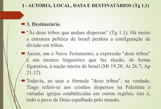 I - AUTORIA, LOCAL, DATA E DESTINATÁRIOS (Tg 1.1)
3. Destinatário.
"Às doze tribos que andam dispersas" (Tg 1.1). Há muito
a estrutura política de Israel perdera a configuração de
divisão em tribos.
Assim, em o Novo Testamento, a expressão "doze tribos"
é um recurso linguístico que faz alusão, de forma
figurativa, à nação inteira de Israel (Mt 19.28; At 26.7; Ap
21.12).
Todavia, ao usar a fórmula "doze tribos", na verdade,
Tiago refere-se aos cristãos dispersos na Palestina e
variadas igrejas estabelecidas em outras regiões, isto é,
todo o povo de Deus espalhado pelo mundo.
 