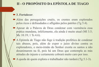 II - O PROPÓSITO DA EPÍSTOLA DE TIAGO
 3. Fortalecer.
 Além das perseguições cruéis, os crentes eram explorados
pelos ricos e defraudados e afligidos pelos patrões (Tg 5.4).
 Apesar de a Palavra de Deus condenar com veemência essa
prática mundana, infelizmente, ela ainda é muito atual (Ml 3.5;
Mc 10.19; 1 Ts 4.6).
 A Epístola de Tiago não foge à tradição profética de condenar
tais abusos, pois, além de expor o juízo divino contra os
exploradores, o meio-irmão do Senhor exorta os santos a não
desanimarem na fé, pois há um Deus que contempla as más
atitudes do injusto e certamente cobrará muito caro por isso.
 A queda de quem explora o trabalhador não tardará (Tg 5.1-3).
 