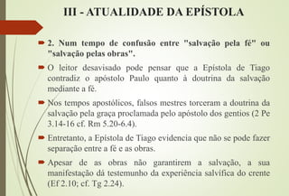 III - ATUALIDADE DA EPÍSTOLA
 2. Num tempo de confusão entre "salvação pela fé" ou
"salvação pelas obras".
 O leitor desavisado pode pensar que a Epístola de Tiago
contradiz o apóstolo Paulo quanto à doutrina da salvação
mediante a fé.
 Nos tempos apostólicos, falsos mestres torceram a doutrina da
salvação pela graça proclamada pelo apóstolo dos gentios (2 Pe
3.14-16 cf. Rm 5.20-6.4).
 Entretanto, a Epístola de Tiago evidencia que não se pode fazer
separação entre a fé e as obras.
 Apesar de as obras não garantirem a salvação, a sua
manifestação dá testemunho da experiência salvífica do crente
(Ef 2.10; cf. Tg 2.24).
 