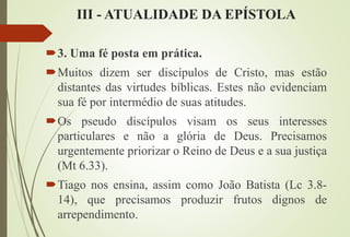 III - ATUALIDADE DA EPÍSTOLA
3. Uma fé posta em prática.
Muitos dizem ser discípulos de Cristo, mas estão
distantes das virtudes bíblicas. Estes não evidenciam
sua fé por intermédio de suas atitudes.
Os pseudo discípulos visam os seus interesses
particulares e não a glória de Deus. Precisamos
urgentemente priorizar o Reino de Deus e a sua justiça
(Mt 6.33).
Tiago nos ensina, assim como João Batista (Lc 3.8-
14), que precisamos produzir frutos dignos de
arrependimento.
 