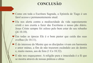 CONCLUSÃO
 Como em toda a Escritura Sagrada, a Epístola de Tiago é um
farol acesso e permanentemente atual.
 Ela nos alerta contra a mediocridade da vida supostamente
cristã e nos exorta a fazer das Escrituras o nosso pão diário.
Jesus Cristo sempre foi zeloso pelo bem estar do seu rebanho
(Jo 10.10).
 Em todas as épocas Ele é o bom pastor que cuida das suas
ovelhas (Jo 10.11).
 É do interesse do Mestre que os discípulos vivam em harmonia
e amor mútuo, a fim de não trazerem escândalo aos de dentro
e, muito menos, aos de fora (1 Co 10.32).
 E não nos esqueçamos: A religião pura e imaculada é a fé que
se mostra através de nossas práticas e obras
 