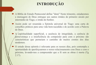 INTRODUÇÃO
 A Bíblia de Estudo Pentecostal define "dons" Neste trimestre, estudaremos
a mensagem de Deus entregue aos santos irmãos do primeiro século por
intermédio de Tiago, o irmão do Senhor.
 Assim pode ser resumida a Epístola universal de Tiago: uma carta de
conselhos práticos para uma vida bem-sucedida e de acordo com a Palavra
de Deus.
 A espiritualidade superficial, a ausência de integridade, a carência de
perseverança e a insuficiência da compaixão para com o próximo são
características que permeiam o caminho de muitos crentes dos dias
modernos.
 O estudo dessa epístola é relevante para os nossos dias, pois contempla a
oportunidade de aperfeiçoarmos o nosso relacionamento com Deus e com o
próximo, levando-nos a compreender que a fé sem as obras é morta (Tg
2.17).
 