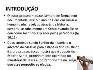 INTRODUÇÃO
12
• O autor procura mostrar, sempre de forma bem
documentada, que o plano de Deus em salvar a
humanidade, revelado através da história,
cumpriu-se cabalmente em Cristo quando Ele se
deu como sacrifício expiador pelos pecadores (Jo
10.11).
• Deus continua sendo Senhor da história e o
advento do Messias para estabelecer o seu Reino
é a prova disso. Lucas mostra que é através do
Espírito Santo, primeiramente operando no
ministério de Jesus e, posteriormente na Igreja,
que esse propósito se efetiva.
 