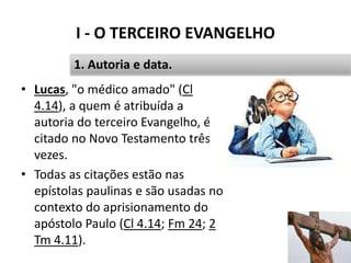 I - O TERCEIRO EVANGELHO
• Lucas, "o médico amado" (Cl
4.14), a quem é atribuída a
autoria do terceiro Evangelho, é
citado no Novo Testamento três
vezes.
• Todas as citações estão nas
epístolas paulinas e são usadas no
contexto do aprisionamento do
apóstolo Paulo (Cl 4.14; Fm 24; 2
Tm 4.11).
14
1. Autoria e data.
 