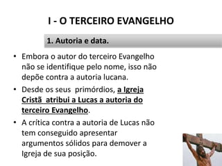 I - O TERCEIRO EVANGELHO
15
1. Autoria e data.
• Embora o autor do terceiro Evangelho
não se identifique pelo nome, isso não
depõe contra a autoria lucana.
• Desde os seus primórdios, a Igreja
Cristã atribui a Lucas a autoria do
terceiro Evangelho.
• A crítica contra a autoria de Lucas não
tem conseguido apresentar
argumentos sólidos para demover a
Igreja de sua posição.
 