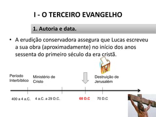 I - O TERCEIRO EVANGELHO
16
1. Autoria e data.
• A erudição conservadora assegura que Lucas escreveu
a sua obra (aproximadamente) no início dos anos
sessenta do primeiro século da era cristã.
60 D.C 70 D.C
Destruição de
Jerusalém
Período
Interbíblico
400 a 4 a.C.
Ministério de
Cristo
4 a.C. a 29 D.C.
 