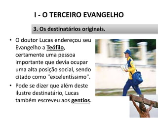 I - O TERCEIRO EVANGELHO
• O doutor Lucas endereçou seu
Evangelho a Teófilo,
certamente uma pessoa
importante que devia ocupar
uma alta posição social, sendo
citado como "excelentíssimo".
• Pode se dizer que além deste
ilustre destinatário, Lucas
também escreveu aos gentios.
19
3. Os destinatários originais.
 
