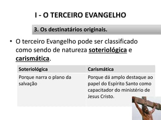 I - O TERCEIRO EVANGELHO
• O terceiro Evangelho pode ser classificado
como sendo de natureza soteriológica e
carismática.
21
3. Os destinatários originais.
Soteriológica Carismática
Porque narra o plano da
salvação
Porque dá amplo destaque ao
papel do Espírito Santo como
capacitador do ministério de
Jesus Cristo.
 