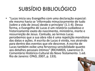 SUBSÍDIO BIBLIOLÓGICO
23
• "Lucas inicia seu Evangelho com uma declaração especial:
ele mesmo havia se 'informado minuciosamente de tudo
[sobre a vida de Jesus] desde o princípio' (1.1-4). Dessa
forma, o Evangelho de Lucas é um relatório cuidadoso e
historicamente exato do nascimento, ministério, morte e
ressurreição de Jesus. Contudo, ao lermos Lucas
percebemos que a sua obra não é uma repetição monótona
das datas e ações. A escrita de Lucas é vívida, nos atraindo
para dentro dos eventos que ele descreve. A escrita de
Lucas também exibe uma fervorosa sensibilidade quanto
aos detalhes pessoais íntimos" (RICHARDS, Lawrence O.
Comentário Histórico-Cultural do Novo Testamento. 1.ed.
Rio de Janeiro: CPAD, 2007, p. 133).
 