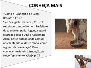 CONHEÇA MAIS
25
*Como o Evangelho de Lucas
Retrata a Cristo
"No Evangelho de Lucas, Cristo é
retratado como o Homem Perfeito e
de grande empatia. A genealogia é
rastreada desde Davi e Abraão até
Adão, nosso antepassado comum,
apresentando-o, deste modo, como
alguém da nossa raça". Para
conhecer mais leia Introdução ao
Novo Testamento, CPAD, p. 77
 