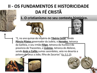 II - OS FUNDAMENTOS E HISTORICIDADE
DA FÉ CRISTÃ
• "E, no ano quinze do império de Tibério César, sendo
Pôncio Pilatos governador da Judeia, e Herodes, tetrarca
da Galileia, e seu irmão Filipe, tetrarca da Itureia e da
província de Traconites, e Lisânias, tetrarca de Abilene,
sendo Anás e Caifás sumos sacerdotes, veio no deserto a
palavra de Deus a João, filho de Zacarias" (Lc 3.1,2).
28
1. O cristianismo no seu contexto histórico.
 