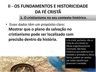 II - OS FUNDAMENTOS E HISTORICIDADE
DA FÉ CRISTÃ
• Esses dados têm um propósito claro:
29
1. O cristianismo no seu contexto histórico.
A fé cristã, portanto, não se
trata de uma lenda ou
fábula engenhosamente
inventada. São fatos
históricos que poderiam ser
testados e provados e, dessa
forma, podem ser aceitos
por todos aqueles que
procuram a verdade.
Mostrar que o plano da salvação no
cristianismo pode ser localizado com
precisão dentro da história.
 