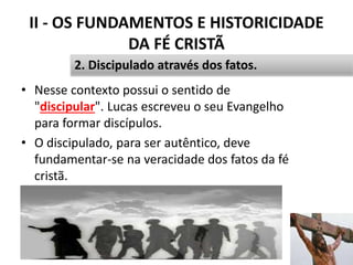 II - OS FUNDAMENTOS E HISTORICIDADE
DA FÉ CRISTÃ
• Nesse contexto possui o sentido de
"discipular". Lucas escreveu o seu Evangelho
para formar discípulos.
• O discipulado, para ser autêntico, deve
fundamentar-se na veracidade dos fatos da fé
cristã.
31
2. Discipulado através dos fatos.
 