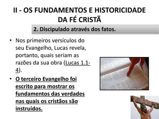 II - OS FUNDAMENTOS E HISTORICIDADE
DA FÉ CRISTÃ
• Nos primeiros versículos do
seu Evangelho, Lucas revela,
portanto, quais seriam as
razões da sua obra (Lucas 1.1-
4).
• O terceiro Evangelho foi
escrito para mostrar os
fundamentos das verdades
nas quais os cristãos são
instruídos.
32
2. Discipulado através dos fatos.
 